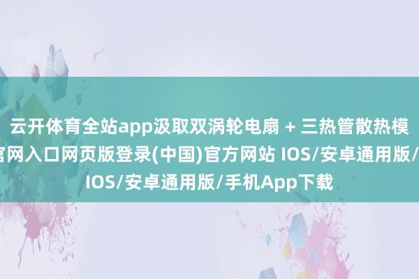 云开体育全站app汲取双涡轮电扇 + 三热管散热模组-开运app官网入口网页版登录(中国)官方网站 IOS/安卓通用版/手机App下载