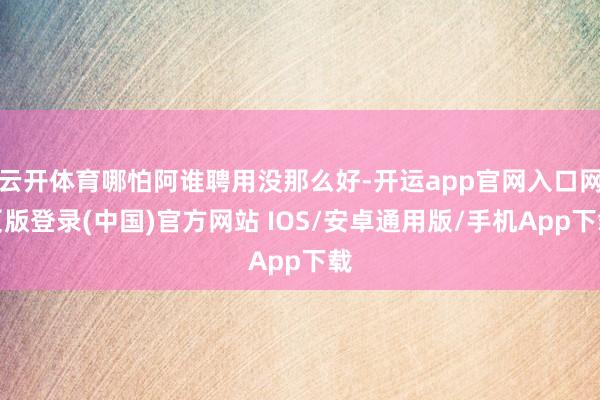 云开体育哪怕阿谁聘用没那么好-开运app官网入口网页版登录(中国)官方网站 IOS/安卓通用版/手机App下载