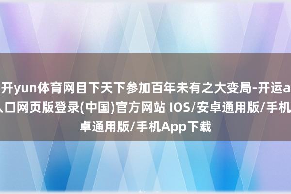 开yun体育网目下天下参加百年未有之大变局-开运app官网入口网页版登录(中国)官方网站 IOS/安卓通用版/手机App下载