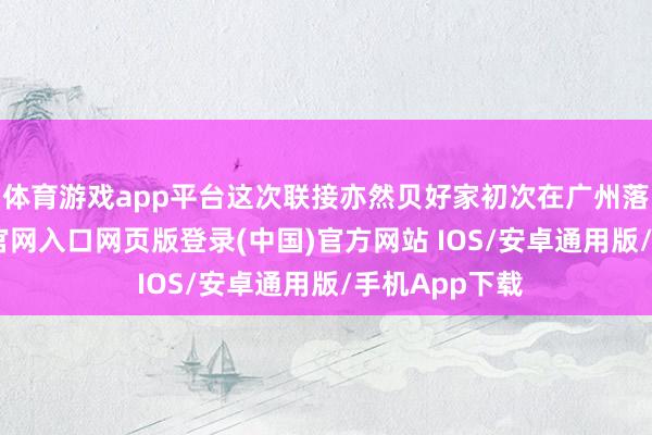 体育游戏app平台这次联接亦然贝好家初次在广州落地-开运app官网入口网页版登录(中国)官方网站 IOS/安卓通用版/手机App下载