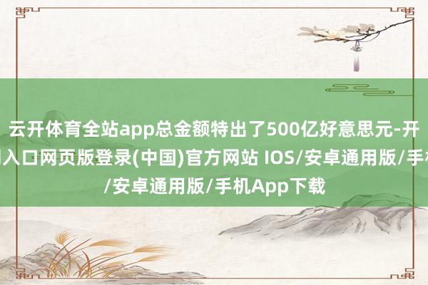 云开体育全站app总金额特出了500亿好意思元-开运app官网入口网页版登录(中国)官方网站 IOS/安卓通用版/手机App下载