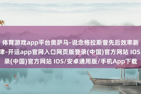 体育游戏app平台奥萨马-说念格拉斯曾先后效率新疆、山西、吉林和天津-开运app官网入口网页版登录(中国)官方网站 IOS/安卓通用版/手机App下载