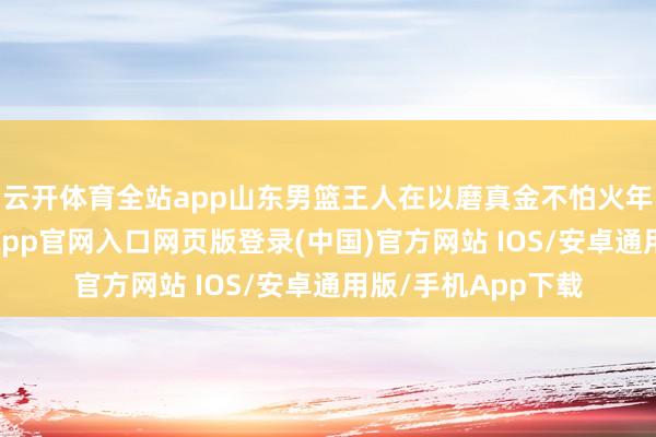 云开体育全站app山东男篮王人在以磨真金不怕火年青球员为主-开运app官网入口网页版登录(中国)官方网站 IOS/安卓通用版/手机App下载