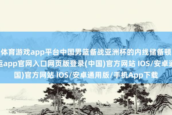体育游戏app平台中国男篮备战亚洲杯的内线储备顿时变得前门去虎-开运app官网入口网页版登录(中国)官方网站 IOS/安卓通用版/手机App下载