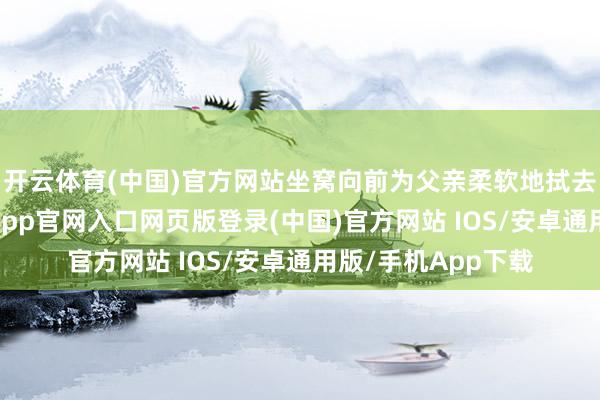 开云体育(中国)官方网站坐窝向前为父亲柔软地拭去脸上的泪珠-开运app官网入口网页版登录(中国)官方网站 IOS/安卓通用版/手机App下载