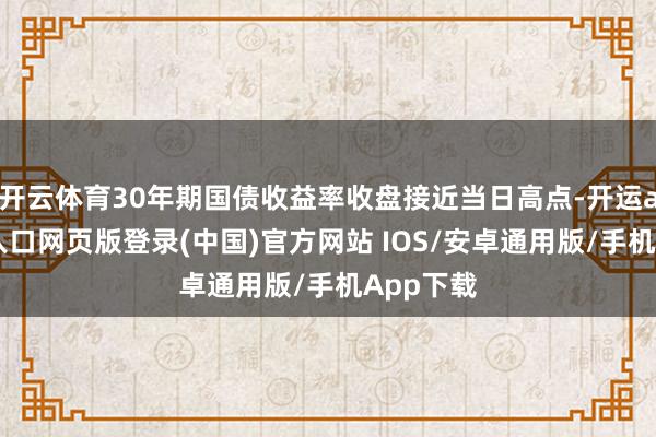 开云体育30年期国债收益率收盘接近当日高点-开运app官网入口网页版登录(中国)官方网站 IOS/安卓通用版/手机App下载