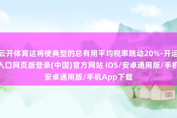 云开体育这将使典型的总有用平均税率跳动20%-开运app官网入口网页版登录(中国)官方网站 IOS/安卓通用版/手机App下载