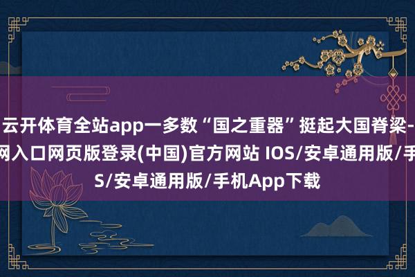 云开体育全站app一多数“国之重器”挺起大国脊梁-开运app官网入口网页版登录(中国)官方网站 IOS/安卓通用版/手机App下载