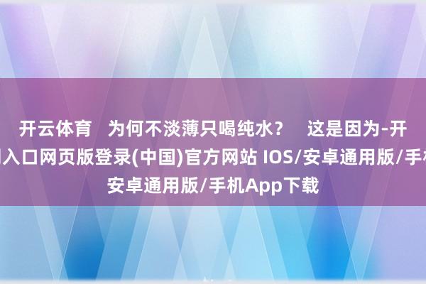 开云体育   为何不淡薄只喝纯水？   这是因为-开运app官网入口网页版登录(中国)官方网站 IOS/安卓通用版/手机App下载