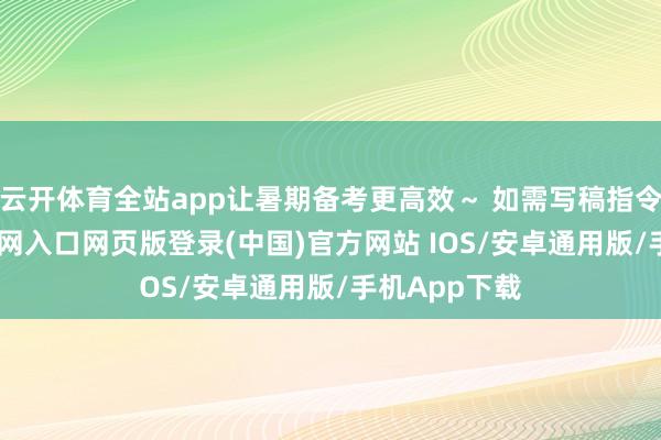 云开体育全站app让暑期备考更高效～ 如需写稿指令-开运app官网入口网页版登录(中国)官方网站 IOS/安卓通用版/手机App下载