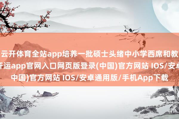 云开体育全站app培养一批硕士头绪中小学西席和教诲领军东说念主才-开运app官网入口网页版登录(中国)官方网站 IOS/安卓通用版/手机App下载