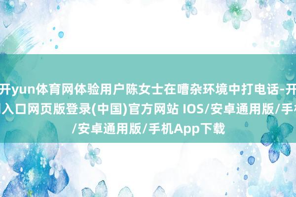 开yun体育网体验用户陈女士在嘈杂环境中打电话-开运app官网入口网页版登录(中国)官方网站 IOS/安卓通用版/手机App下载
