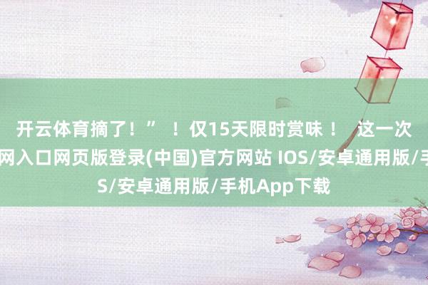 开云体育摘了!” !仅15天限时赏味 ! 这一次-开运app官网入口网页版登录(中国)官方网站 IOS/安卓通用版/手机App下载
