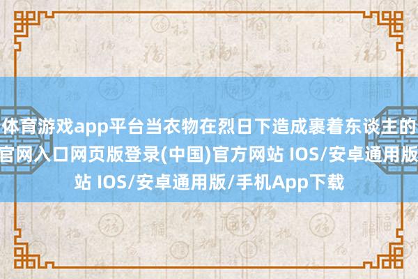 体育游戏app平台当衣物在烈日下造成裹着东谈主的蒸布-开运app官网入口网页版登录(中国)官方网站 IOS/安卓通用版/手机App下载