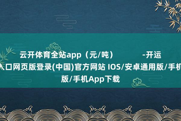 云开体育全站app（元/吨）            -开运app官网入口网页版登录(中国)官方网站 IOS/安卓通用版/手机App下载