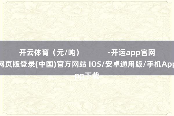 开云体育（元/吨）            -开运app官网入口网页版登录(中国)官方网站 IOS/安卓通用版/手机App下载