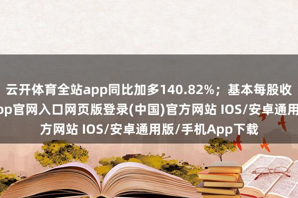 云开体育全站app同比加多140.82%；基本每股收益0.67元-开运app官网入口网页版登录(中国)官方网站 IOS/安卓通用版/手机App下载