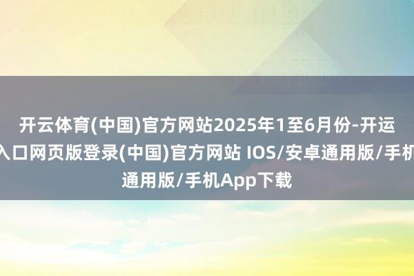 开云体育(中国)官方网站　　2025年1至6月份-开运app官网入口网页版登录(中国)官方网站 IOS/安卓通用版/手机App下载