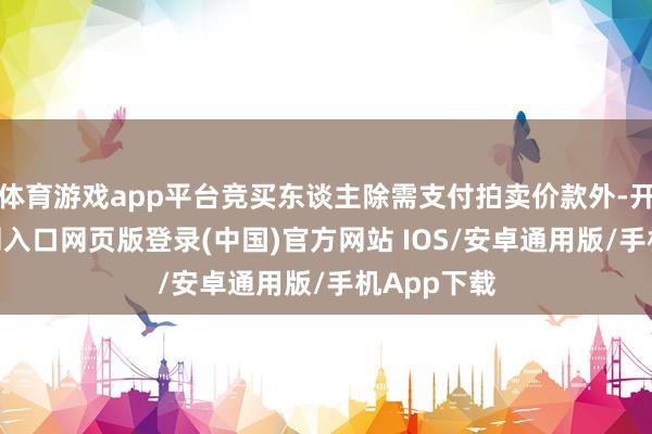 体育游戏app平台竞买东谈主除需支付拍卖价款外-开运app官网入口网页版登录(中国)官方网站 IOS/安卓通用版/手机App下载