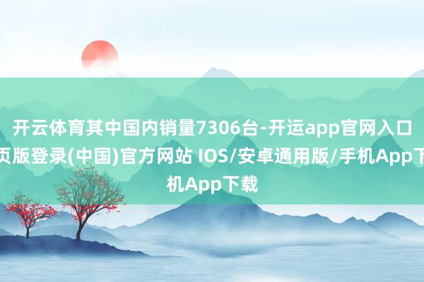 开云体育其中国内销量7306台-开运app官网入口网页版登录(中国)官方网站 IOS/安卓通用版/手机App下载