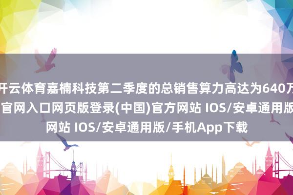 开云体育嘉楠科技第二季度的总销售算力高达为640万TH/s-开运app官网入口网页版登录(中国)官方网站 IOS/安卓通用版/手机App下载