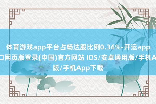 体育游戏app平台占畅达股比例0.36%-开运app官网入口网页版登录(中国)官方网站 IOS/安卓通用版/手机App下载