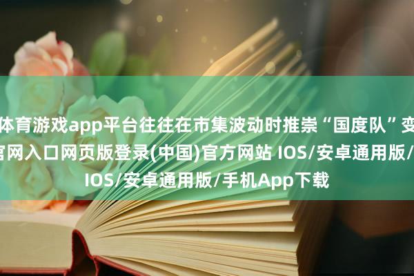 体育游戏app平台往往在市集波动时推崇“国度队”变装-开运app官网入口网页版登录(中国)官方网站 IOS/安卓通用版/手机App下载
