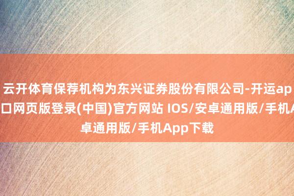 云开体育保荐机构为东兴证券股份有限公司-开运app官网入口网页版登录(中国)官方网站 IOS/安卓通用版/手机App下载