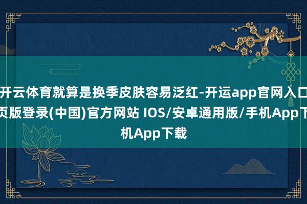 开云体育就算是换季皮肤容易泛红-开运app官网入口网页版登录(中国)官方网站 IOS/安卓通用版/手机App下载