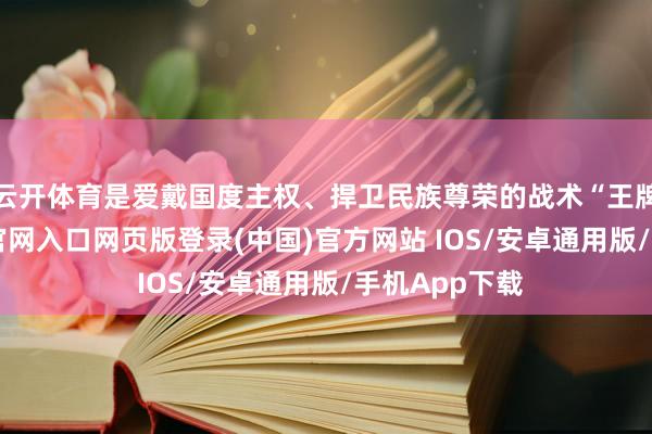 云开体育是爱戴国度主权、捍卫民族尊荣的战术“王牌”-开运app官网入口网页版登录(中国)官方网站 IOS/安卓通用版/手机App下载
