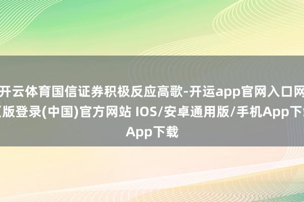 开云体育国信证券积极反应高歌-开运app官网入口网页版登录(中国)官方网站 IOS/安卓通用版/手机App下载
