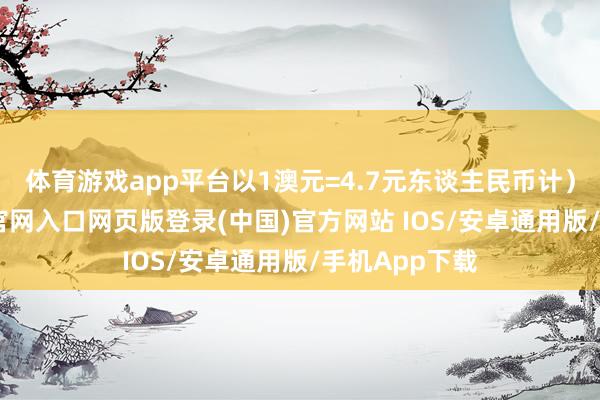 体育游戏app平台以1澳元=4.7元东谈主民币计））-开运app官网入口网页版登录(中国)官方网站 IOS/安卓通用版/手机App下载