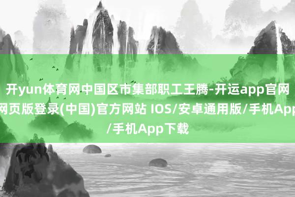 开yun体育网中国区市集部职工王腾-开运app官网入口网页版登录(中国)官方网站 IOS/安卓通用版/手机App下载