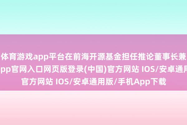 体育游戏app平台在前海开源基金担任推论董事长兼首席推论官-开运app官网入口网页版登录(中国)官方网站 IOS/安卓通用版/手机App下载