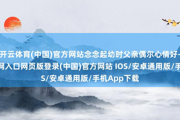 开云体育(中国)官方网站念念起幼时父亲偶尔心情好-开运app官网入口网页版登录(中国)官方网站 IOS/安卓通用版/手机App下载