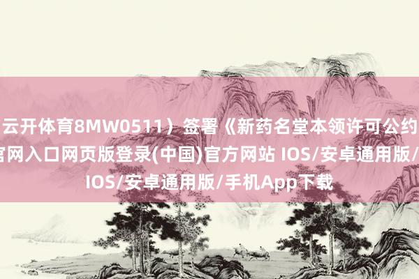 云开体育8MW0511）签署《新药名堂本领许可公约》-开运app官网入口网页版登录(中国)官方网站 IOS/安卓通用版/手机App下载