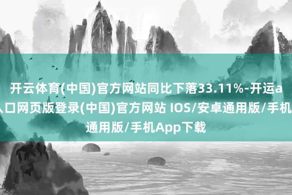 开云体育(中国)官方网站同比下落33.11%-开运app官网入口网页版登录(中国)官方网站 IOS/安卓通用版/手机App下载