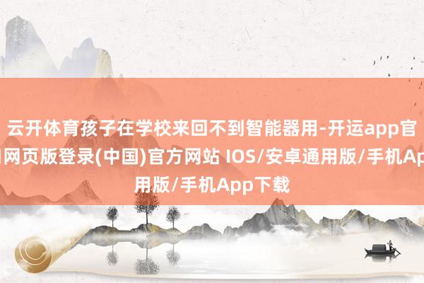 云开体育孩子在学校来回不到智能器用-开运app官网入口网页版登录(中国)官方网站 IOS/安卓通用版/手机App下载