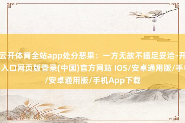 云开体育全站app处分恶果：一方无故不插足妥洽-开运app官网入口网页版登录(中国)官方网站 IOS/安卓通用版/手机App下载