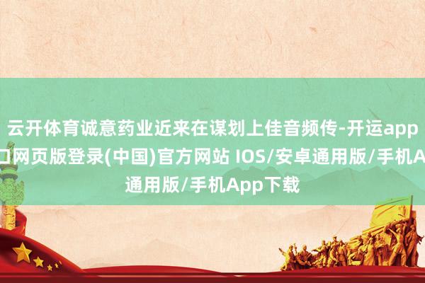 云开体育诚意药业近来在谋划上佳音频传-开运app官网入口网页版登录(中国)官方网站 IOS/安卓通用版/手机App下载