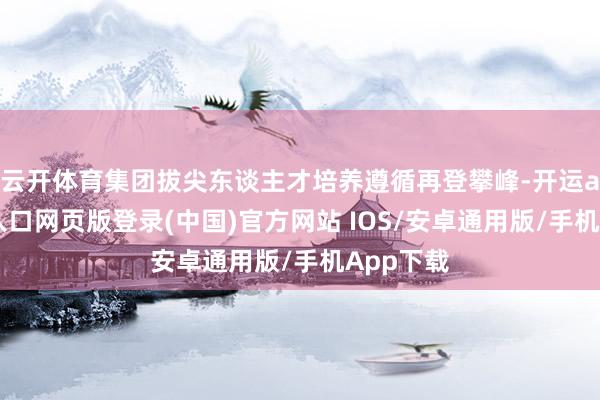 云开体育集团拔尖东谈主才培养遵循再登攀峰-开运app官网入口网页版登录(中国)官方网站 IOS/安卓通用版/手机App下载