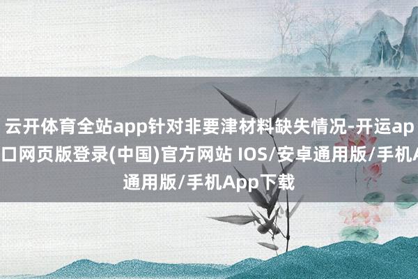 云开体育全站app针对非要津材料缺失情况-开运app官网入口网页版登录(中国)官方网站 IOS/安卓通用版/手机App下载