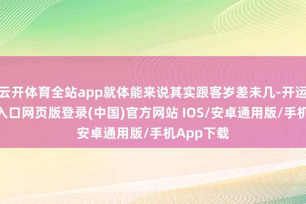云开体育全站app就体能来说其实跟客岁差未几-开运app官网入口网页版登录(中国)官方网站 IOS/安卓通用版/手机App下载