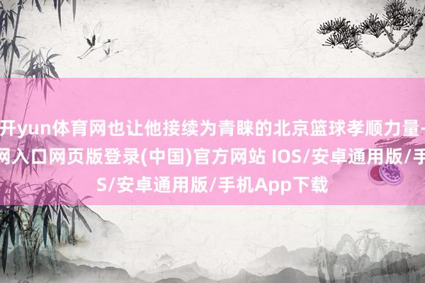 开yun体育网也让他接续为青睐的北京篮球孝顺力量-开运app官网入口网页版登录(中国)官方网站 IOS/安卓通用版/手机App下载
