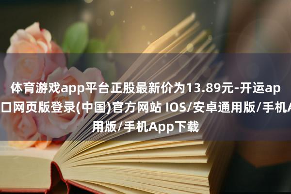 体育游戏app平台正股最新价为13.89元-开运app官网入口网页版登录(中国)官方网站 IOS/安卓通用版/手机App下载