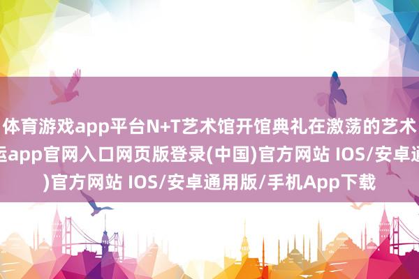 体育游戏app平台N+T艺术馆开馆典礼在激荡的艺术旋律中拉开帷幕-开运app官网入口网页版登录(中国)官方网站 IOS/安卓通用版/手机App下载