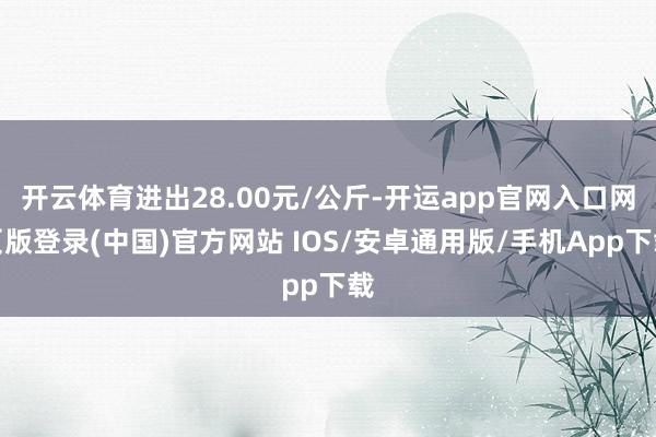 开云体育进出28.00元/公斤-开运app官网入口网页版登录(中国)官方网站 IOS/安卓通用版/手机App下载