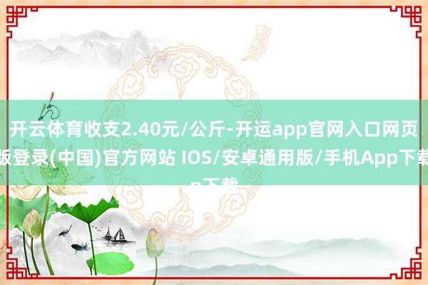 开云体育收支2.40元/公斤-开运app官网入口网页版登录(中国)官方网站 IOS/安卓通用版/手机App下载