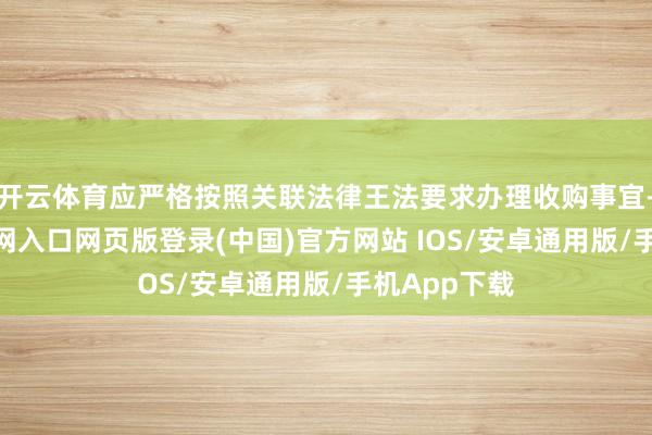 开云体育应严格按照关联法律王法要求办理收购事宜-开运app官网入口网页版登录(中国)官方网站 IOS/安卓通用版/手机App下载