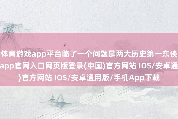 体育游戏app平台临了一个问题是两大历史第一东谈主候选的对决-开运app官网入口网页版登录(中国)官方网站 IOS/安卓通用版/手机App下载
